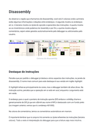 Disassembly
Colunas do disassembly
Ao observar a região que chamamos de disassembly, você verá 5 colunas onde a primeira
exibe algumas informações e relações entre endereços. A segunda mostra os endereços
em si. A terceira mostra os bytes do opcode e operandos das instruções. A quarta mostra
as os mnemônicos onde podemos ler Assembly e por ﬁm, a quinta mostra alguns
comentários, sejam estes gerados automaticamente pelo debugger ou adicionados pelo
usuário.
Destaque de instruções
Perceba que por padrão o debugger já destaca vários aspectos das instruções, na janela de
disassembly. O nome mais comum para este destaque é sua versão em inglês highlight.
O highlight refere-se principalmente às cores, mas o debugger também dá altas dicas. Na
instrução acima, perceba que a operação em si está em azul, enquanto o argumento está
em verde.
O endereço para o qual o ponteiro de instrução aponta (EIP, embora o x64dbg chame-o
genericamente de CIP, já que em x86-64 seu nome é RIP) é destacado com um fundo preto
(na imagem anterior, vemos que é o endereço 401000).
Na coluna de comentários, temos os comentários automáticos em marrom.
É importante lembrar que no arquivo há somente os bytes referentes às instruções (terceira
coluna). Todo o resto é interpretação do debugger para que a leitura seja mais intuitiva.
 