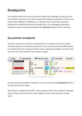 Breakpoints
Colocando um breakpoint na CALL
Um breakpoint nada mais é que um ponto do código onde o debugger vai parar para que
você analise o que precisa. É o mesmo conceito dos breakpoints presentes nos IDE's como
Visual Studio, NetBeans, CodeBlocks, etc. A diferença é que nestas IDE's colocamos
breakpoints em determinadas linhas do código-fonte. Já nos debuggers destinados à
engenharia reversa, colocamos breakpoints em endereços (RVA's), onde há instruções.
Seu primeiro breakpoint
Há várias maneiras de se colocar um breakpoint em um endereço utilizando o x64dbg.
Você pode selecionar a instrução e pressionar F2, usar um dos comandos SetBPX/bp/bpx
ou simplesmente clicar na pequena bolinha cinza à esquerda do endereço. Ao fazê-lo, este
ﬁcará com um fundo vermelho, como sugere a imagem:
Um segundo clique desabilita o breakpoint, mas não o exclui da aba Breakpoints (Alt+B). O
terceiro clique de fato o deleta.
Após colocar o breakpoint nesta CALL, rode o programa (F9). O que acontece? O debugger
executa todas as linhas anteriores a este breakpoint e pára onde você pediu. Simples
assim.
 
