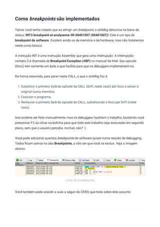 Lista de breakpoints
Como breakpoints são implementados
Talvez você tenha notado que ao atingir um breakpoint, o x64dbg denuncia na barra de
status: INT3 breakpoint at analyseme-00.00401007 (00401007)!. Este é um tipo de
breakpoint de software. Existem ainda os de memória e de hardware, mas não trataremos
neste curso básico.
A instrução INT é uma instrução Assembly que gera uma interrupção. A interrupção
número 3 é chamada de Breakpoint Exception (#BP) no manual da Intel. Seu opcode
(0xcc) tem somente um byte, o que facilita para que os debuggers implementem-na.
De forma resumida, para parar nesta CALL, o que o x64dbg faz é:
1. Substituir o primeiro byte do opcode da CALL (0xff, neste caso) por 0xcc e salvar o
original numa memória.
2. Executar o programa.
3. Restaurar o primeiro byte do opcode da CALL, substituindo o 0xcc por 0xff (neste
caso).
Isso poderia ser feito manualmente, mas os debuggers facilitam o trabalho, bastando você
pressionar F2 ou clicar na bolinha para que todo este trabalho seja executado em segundo
plano, sem que o usuário perceba. Incrível, não? :)
Você pode adicionar quantos breakpoints de software quiser numa sessão de debugging.
Todos ﬁcam salvos na aba Breakpoints, a não ser que você os exclua. Veja a imagem
abaixo:
Você também pode assistir a aula a seguir do CERO, que trata sobre este assunto.
 