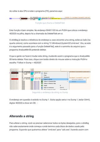 Função que chama a DeleteFileA
Seguindo o endereço da string no Dump
Ao voltar à aba CPU e rodar o programa (F9), paramos aqui:
Esta função é bem simples. No endereço 00401105 há um PUSH que coloca o endereço
402020 na pilha, depois há a chamada da DeleteFileA em si.
O x64dbg já resolve a referência do endereço e, caso encontre uma string, exibe ao lado (na
quarta coluna), como acontece com a string "C:WindowsSystem32cmd.exe". Ora, se este
é o argumento passado para a função DeleteFile(), este é o caminho do arquivo que o
programa AnalyseMe-00 pretende deletar.
O que a gente vai fazer é mudar esta string, mudando assim o programa que o AnalyseMe-
00 tenta deletar. Para isso, clique com botão direito do mouse sobre a instrução PUSH e
escolha "Follow in Dump -> 402020".
O endereço em questão é exibido no Dump 1. Outra opção seria ir no Dump 1, teclar Ctrl+G,
digitar 402020 e clicar em OK.
Alterando a string
Para alterar a string, você vai precisar selecionar todos os bytes desejados, pois o x64dbg
não sabe exatamente onde começa e onde termina cada bloco de dados usado pelo
programa. Supondo que queiramos alterar "cmd.exe" para "calc.exe", fazendo assim com
 