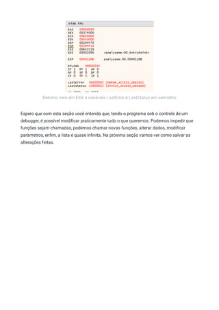 Retorno zero em EAX e variáveis LastError e LastStatus em vermelho
Espero que com esta seção você entenda que, tendo o programa sob o controle de um
debugger, é possível modiﬁcar praticamente tudo o que queremos. Podemos impedir que
funções sejam chamadas, podemos chamar novas funções, alterar dados, modiﬁcar
parâmetros, enﬁm, a lista é quase inﬁnita. Na próxima seção vamos ver como salvar as
alterações feitas.
 