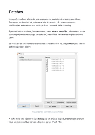 Patches
Visualizando as modiﬁcações feitas
Um patch é qualquer alteração, seja nos dados ou no código de um programa. O que
ﬁzemos na seção anterior é justamente isto. No entanto, não salvamos nossas
modiﬁcações e neste caso elas serão perdidas caso você feche o x64dbg.
É possível salvar as alterações acessando o menu View -> Patch ﬁle..., clicando no botão
com um pequeno curativo (tipo um band-aid) na barra de ferramentas ou pressionando
Ctrl+P.
Se você veio da seção anterior e tem ainda as modiﬁcações no AnalyseMe-00, sua tela de
patches aparecerá assim:
A partir desta tela, é possível exportá-los para um arquivo (Export), mas também criar um
novo arquivo executável com as alterações salvas (Patch File).
 