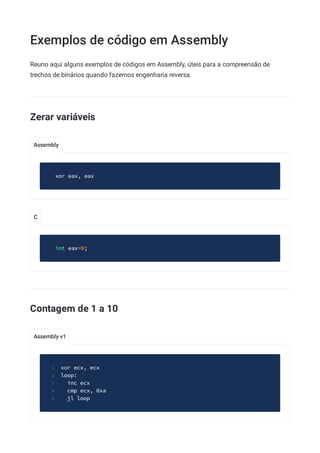 Exemplos de código em Assembly
Assembly
C
Assembly v1
Reuno aqui alguns exemplos de códigos em Assembly, úteis para a compreensão de
trechos de binários quando fazemos engenharia reversa.
Zerar variáveis
xor eax, eax
int eax=0;
Contagem de 1 a 10
xor ecx, ecx
1
loop:
2
inc ecx
3
cmp ecx, 0xa
4
jl loop
5
 