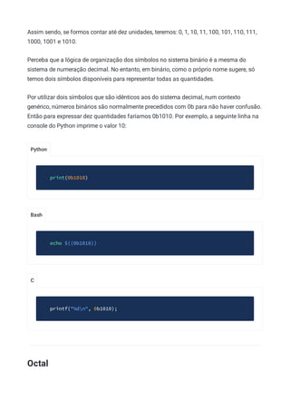 Python
Bash
C
Assim sendo, se formos contar até dez unidades, teremos: 0, 1, 10, 11, 100, 101, 110, 111,
1000, 1001 e 1010.
Perceba que a lógica de organização dos símbolos no sistema binário é a mesma do
sistema de numeração decimal. No entanto, em binário, como o próprio nome sugere, só
temos dois símbolos disponíveis para representar todas as quantidades.
Por utilizar dois símbolos que são idênticos aos do sistema decimal, num contexto
genérico, números binários são normalmente precedidos com 0b para não haver confusão.
Então para expressar dez quantidades faríamos 0b1010. Por exemplo, a seguinte linha na
console do Python imprime o valor 10:
print(0b1010)
echo $((0b1010))
printf("%dn", 0b1010);
Octal
 