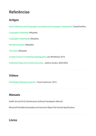 Referências
Artigos
Qual a diferença entre linguagem compilada para linguagem interpretada?, StackOverﬂow.
Linguagem compilada, Wikipedia.
Linguagem interpretada, Wikipedia.
Microprocessador, Wikipedia.
Transístor, Wikipedia.
A Crash Course in Everything Cryptographic, Leo Whitehead, 2019.
Understand ﬂags and conditional jumps - Jeremy Gordon, 2002-2003.
Vídeos
Pluralsight's Windows Internals - Pavel Yosifovich, 2013.
Manuais
Intel® 64 and IA-32 Architectures Software Developer's Manual.
Microsoft Portable Executable and Common Object File Format Speciﬁcation.
Livros
 