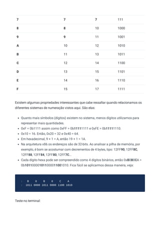 7 7 7 111
8 8 10 1000
9 9 11 1001
A 10 12 1010
B 11 13 1011
C 12 14 1100
D 13 15 1101
E 14 16 1110
F 15 17 1111
Existem algumas propriedades interessantes que cabe ressaltar quando relacionamos os
diferentes sistemas de numeração vistos aqui. São elas:
Quanto mais símbolos (dígitos) existem no sistema, menos dígitos utilizamos para
representar mais quantidades.
0xF = 0b1111 assim como 0xFF = 0b11111111 e 0xFE = 0b11111110.
0x10 = 16. Então, 0x20 = 32 e 0x40 = 64.
Em hexadecimal, 9 + 1 = A, então 19 + 1 = 1A.
Na arquitetura x86 os endereços são de 32-bits. Ao analisar a pilha de memória, por
exemplo, é bom se acostumar com decrementos de 4 bytes, tipo: 12FF90, 12FF8C,
12FF88, 12FF84, 12FF80, 12FF7C...
Cada dígito hexa pode ser compreendido como 4 dígitos binários, então 0xB0B0CA =
0b101100001011000011001010. Fica fácil se aplicarmos dessa maneira, veja:
B 0 B 0 C A
1
1011 0000 1011 0000 1100 1010
2
Teste no terminal:
 
