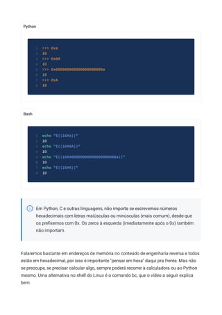 Python
Bash
>>> 0xa
1
10
2
>>> 0x0A
3
10
4
>>> 0x000000000000000000000a
5
10
6
>>> 0xA
7
10
8
echo "$((16#a))"
1
10
2
echo "$((16#0A))"
3
10
4
echo "$((16#000000000000000000000a))"
5
10
6
echo "$((16#A))"
7
10
8
Em Python, C e outras linguagens, não importa se escrevemos números
hexadecimais com letras maiúsculas ou minúsculas (mais comum), desde que
os preﬁxemos com 0x. Os zeros à esquerda (imediatamente após o 0x) também
não importam.
Falaremos bastante em endereços de memória no conteúdo de engenharia reversa e todos
estão em hexadecimal, por isso é importante "pensar em hexa" daqui pra frente. Mas não
se preocupe, se precisar calcular algo, sempre poderá recorrer à calculadora ou ao Python
mesmo. Uma alternativa no shell do Linux é o comando bc, que o vídeo a seguir explica
bem:
 