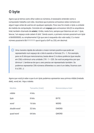 O byte
Agora que já temos outro olhar sobre os números, é necessário entender como o
computador trabalha com eles. Acontece que é preciso armazenar estes números em
algum lugar antes de usá-los em qualquer operação. Para isso foi criado o byte, a unidade
de medida da computação. Consiste em um espaço para armazenar bits (8 na arquitetura
Intel, também chamado de octeto). Então, neste livro, sempre que falarmos em em 1 byte,
leia-se, "um espaço onde cabem 8 bits". Sendo assim, o primeiro número possível num byte
é 0b00000000, ou simplesmente 0 (já que zero à esquerda não vale nada). E o maior
número possível é 0b11111111 que é igual a 0xff ou 255, em decimal.
Uma maneira rápida de calcular o maior número positivo que pode ser
representado num espaço de x bits é usando a fórmula 2^x - 1. Por exemplo,
para os 8 bits que mencionamos, basta elevar 2 à oitava potência (que resulta
em 256) e diminuir uma unidade: 2^8 - 1 = 255. Se você se perguntou por que
diminuir 1, lembre-se de que o zero precisa ser representado também. Se
podemos representar 256 números diferentes e o zero é um deles, ﬁcamos com
0 à 255. ;-)
Agora que você já sabe o que é um byte, podemos apresentar seus primos nibble (metade
dele), word, etc. Veja a tabela:
Medida Tamanho (Intel) Nomenclatura Intel
nibble 4 bits
byte 8 bits BYTE
word 16 bits WORD
double word 32 bits DWORD
quad word 64 bits QWORD
 