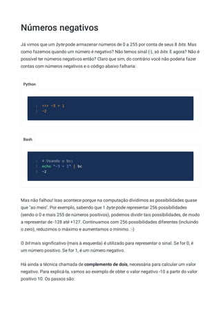 Números negativos
Python
Bash
Já vimos que um byte pode armazenar números de 0 a 255 por conta de seus 8 bits. Mas
como fazemos quando um número é negativo? Não temos sinal (-), só bits. E agora? Não é
possível ter números negativos então? Claro que sim, do contrário você não poderia fazer
contas com números negativos e o código abaixo falharia:
>>> -3 + 1
1
-2
2
# Usando o bc:
1
echo "-3 + 1" | bc
2
-2
3
Mas não falhou! Isso acontece porque na computação dividimos as possibilidades quase
que "ao meio". Por exemplo, sabendo que 1 byte pode representar 256 possibilidades
(sendo o 0 e mais 255 de números positivos), podemos dividir tais possibilidades, de modo
a representar de -128 até +127. Continuamos com 256 possibilidades diferentes (incluindo
o zero), reduzimos o máximo e aumentamos o mínimo. :-)
O bit mais signiﬁcativo (mais à esquerda) é utilizado para representar o sinal. Se for 0, é
um número positivo. Se for 1, é um número negativo.
Há ainda a técnica chamada de complemento de dois, necessária para calcular um valor
negativo. Para explicá-la, vamos ao exemplo de obter o valor negativo -10 a partir do valor
positivo 10. Os passos são:
 