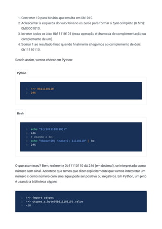 Python
Bash
1. Converter 10 para binário, que resulta em 0b1010.
2. Acrescentar à esquerda do valor binário os zeros para formar o byte completo (8 bits):
0b00001010.
3. Inverter todos os bits: 0b11110101 (essa operação é chamada de complementação ou
complemento de um).
4. Somar 1 ao resultado ﬁnal, quando ﬁnalmente chegamos ao complemento de dois:
0b11110110.
Sendo assim, vamos checar em Python:
>>> 0b11110110
1
246
2
echo "$((2#11110110))"
1
246
2
# Usando o bc:
3
echo "obase=10; ibase=2; 11110110" | bc
4
246
5
O que aconteceu? Bem, realmente 0b11110110 dá 246 (em decimal), se interpretado como
número sem sinal. Acontece que temos que dizer explicitamente que vamos interpretar um
número x como número com sinal (que pode ser positivo ou negativo). Em Python, um jeito
é usando a biblioteca ctypes:
>>> import ctypes
1
>>> ctypes.c_byte(0b11110110).value
2
-10
3
 