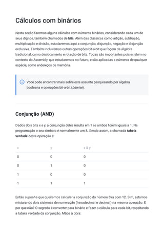 Cálculos com binários
Nesta seção faremos alguns cálculos com números binários, considerando cada um de
seus dígitos, também chamados de bits. Além das clássicas como adição, subtração,
multiplicação e divisão, estudaremos aqui a conjunção, disjunção, negação e disjunção
exclusiva. Também incluiremos outras operações bit-a-bit que fogem da álgebra
tradicional, como deslocamento e rotação de bits. Todas são importantes pois existem no
contexto do Assembly, que estudaremos no futuro, e são aplicadas a números de qualquer
espécie, como endereços de memória.
Você pode encontrar mais sobre este assunto pesquisando por álgebra
booleana e operações bit-a-bit (bitwise).
Conjunção (AND)
Dados dois bits x e y, a conjunção deles resulta em 1 se ambos forem iguais a 1. Na
programação o seu símbolo é normalmente um &. Sendo assim, a chamada tabela
verdade desta operação é:
x y x & y
0 0 0
0 1 0
1 0 0
1 1 1
Então suponha que queiramos calcular a conjunção do número 0xa com 12. Sim, estamos
misturando dois sistemas de numeração (hexadecimal e decimal) na mesma operação. E
por que não? O segredo é converter para binário e fazer o cálculo para cada bit, respeitando
a tabela verdade da conjunção. Mãos à obra:
 