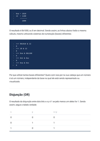 0xa = 1010
1
12 = 1100
2
-------
3
1000
4
O resultado é 0b1000, ou 8 em decimal. Sendo assim, as linhas abaixo farão o mesmo
cálculo, mesmo utilizando sistemas de numeração (bases) diferentes:
>>> 0b1010 & 12
1
8
2
>>> 10 & 12
3
8
4
>>> 0xa & 0b1100
5
8
6
>>> 012 & 0xc
7
8
8
>>> 0xa & 0xc
9
8
10
Por que utilizei tantas bases diferentes? Quero com isso por na sua cabeça que um número
é só um número, independente da base na qual ele está sendo representado ou
visualizado.
Disjunção (OR)
O resultado da disjunção entre dois bits x e y é 1 se pelo menos um deles for 1. Sendo
assim, segue a tabela verdade:
x y x | y
0 0 0
0 1 1
1 0 1
 