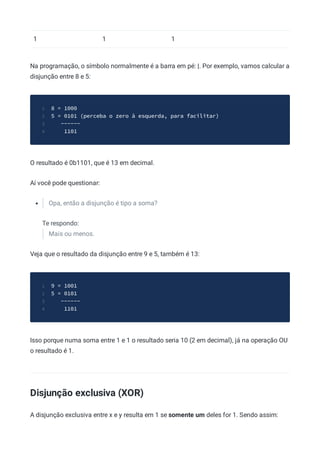 1 1 1
Na programação, o símbolo normalmente é a barra em pé: |. Por exemplo, vamos calcular a
disjunção entre 8 e 5:
8 = 1000
1
5 = 0101 (perceba o zero à esquerda, para facilitar)
2
------
3
1101
4
O resultado é 0b1101, que é 13 em decimal.
Aí você pode questionar:
Opa, então a disjunção é tipo a soma?
Te respondo:
Mais ou menos.
Veja que o resultado da disjunção entre 9 e 5, também é 13:
9 = 1001
1
5 = 0101
2
------
3
1101
4
Isso porque numa soma entre 1 e 1 o resultado seria 10 (2 em decimal), já na operação OU
o resultado é 1.
Disjunção exclusiva (XOR)
A disjunção exclusiva entre x e y resulta em 1 se somente um deles for 1. Sendo assim:
 