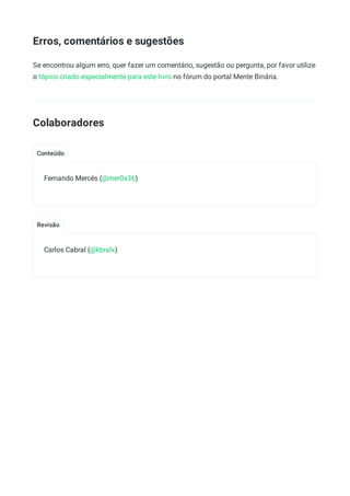 Conteúdo
Revisão
Erros, comentários e sugestões
Se encontrou algum erro, quer fazer um comentário, sugestão ou pergunta, por favor utilize
o tópico criado especialmente para este livro no fórum do portal Mente Binária.
Colaboradores
Fernando Mercês (@mer0x36)
Carlos Cabral (@kbralx)
 