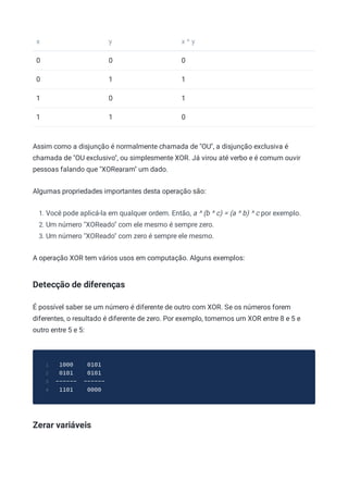 x y x ^ y
0 0 0
0 1 1
1 0 1
1 1 0
Assim como a disjunção é normalmente chamada de "OU", a disjunção exclusiva é
chamada de "OU exclusivo", ou simplesmente XOR. Já virou até verbo e é comum ouvir
pessoas falando que "XORearam" um dado.
Algumas propriedades importantes desta operação são:
1. Você pode aplicá-la em qualquer ordem. Então, a ^ (b ^ c) = (a ^ b) ^ c por exemplo.
2. Um número "XOReado" com ele mesmo é sempre zero.
3. Um número "XOReado" com zero é sempre ele mesmo.
A operação XOR tem vários usos em computação. Alguns exemplos:
Detecção de diferenças
É possível saber se um número é diferente de outro com XOR. Se os números forem
diferentes, o resultado é diferente de zero. Por exemplo, tomemos um XOR entre 8 e 5 e
outro entre 5 e 5:
1000 0101
1
0101 0101
2
------ ------
3
1101 0000
4
Zerar variáveis
 
