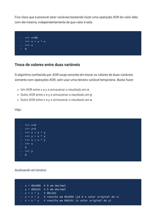 Fica claro que é possível zerar variáveis bastando fazer uma operação XOR do valor dela
com ele mesmo, independentemente de que valor é este:
>>> x=90
1
>>> x = x ^ x
2
>>> x
3
0
4
Troca de valores entre duas variáveis
O algoritmo conhecido por XOR swap consiste em trocar os valores de duas variáveis
somente com operações XOR, sem usar uma terceira variável temporária. Basta fazer:
Um XOR entre x e y e armazenar o resultado em x.
Outro XOR entre x e y e armazenar o resultado em y.
Outro XOR entre x e y e armazenar o resultado em x.
Veja:
>>> x=8
1
>>> y=5
2
>>> x = x ^ y
3
>>> y = x ^ y
4
>>> x = x ^ y
5
>>> x
6
5
7
>>> y
8
8
9
Analisando em binário:
x = 0b1000 # 8 em decimal
1
y = 0b0101 # 5 em decimal
2
x = x ^ y # 0b1101
3
y = x ^ y # resulta em 0b1000 (já é o valor original de x)
4
x = x ^ y # resulta em 0b0101 (o valor original de y)
5
 