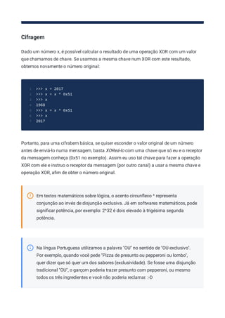 Cifragem
Dado um número x, é possível calcular o resultado de uma operação XOR com um valor
que chamamos de chave. Se usarmos a mesma chave num XOR com este resultado,
obtemos novamente o número original:
>>> x = 2017
1
>>> x = x ^ 0x51
2
>>> x
3
1968
4
>>> x = x ^ 0x51
5
>>> x
6
2017
7
Portanto, para uma cifrabem básica, se quiser esconder o valor original de um número
antes de enviá-lo numa mensagem, basta XOReá-lo com uma chave que só eu e o receptor
da mensagem conheça (0x51 no exemplo). Assim eu uso tal chave para fazer a operação
XOR com ele e instruo o receptor da mensagem (por outro canal) a usar a mesma chave e
operação XOR, aﬁm de obter o número original.
Em textos matemáticos sobre lógica, o acento circunﬂexo ^ representa
conjunção ao invés de disjunção exclusiva. Já em softwares matemáticos, pode
signiﬁcar potência, por exemplo: 2^32 é dois elevado à trigésima segunda
potência.
Na língua Portuguesa utilizamos a palavra "OU" no sentido de "OU exclusivo".
Por exemplo, quando você pede "Pizza de presunto ou pepperoni ou lombo",
quer dizer que só quer um dos sabores (exclusividade). Se fosse uma disjunção
tradicional "OU", o garçom poderia trazer presunto com pepperoni, ou mesmo
todos os três ingredientes e você não poderia reclamar. :-D
 