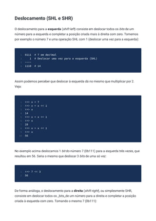 Deslocamento (SHL e SHR)
O deslocamento para a esquerda (shift left) consiste em deslocar todos os bits de um
número para a esquerda e completar a posição criada mais à direita com zero. Tomemos
por exemplo o número 7 e uma operação SHL com 1 (deslocar uma vez para a esquerda):
0111 # 7 em decimal
1
1 # Deslocar uma vez para a esquerda (SHL)
2
----
3
1110 # 14
4
Assim podemos perceber que deslocar à esquerda dá no mesmo que multiplicar por 2.
Veja:
>>> x = 7
1
>>> x = x << 1
2
>>> x
3
14
4
>>> x = x << 1
5
>>> x
6
28
7
>>> x = x << 1
8
>>> x
9
56
10
No exemplo acima deslocamos 1 bit do número 7 (0b111) para a esquerda três vezes, que
resultou em 56. Seria o mesmo que deslocar 3 bits de uma só vez:
>>> 7 << 3
1
56
2
De forma análoga, o deslocamento para a direita (shift right), ou simplesmente SHR,
consiste em deslocar todos os _bits_de um número para a direita e completar a posição
criada à esquerda com zero. Tomando o mesmo 7 (0b111):
 