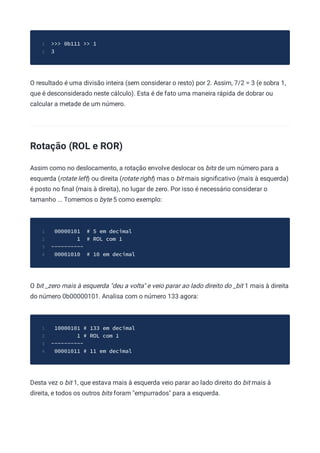 >>> 0b111 >> 1
1
3
2
O resultado é uma divisão inteira (sem considerar o resto) por 2. Assim, 7/2 = 3 (e sobra 1,
que é desconsiderado neste cálculo). Esta é de fato uma maneira rápida de dobrar ou
calcular a metade de um número.
Rotação (ROL e ROR)
Assim como no deslocamento, a rotação envolve deslocar os bits de um número para a
esquerda (rotate left) ou direita (rotate right) mas o bit mais signiﬁcativo (mais à esquerda)
é posto no ﬁnal (mais à direita), no lugar de zero. Por isso é necessário considerar o
tamanho ... Tomemos o byte 5 como exemplo:
00000101 # 5 em decimal
1
1 # ROL com 1
2
----------
3
00001010 # 10 em decimal
4
O bit _zero mais à esquerda "deu a volta" e veio parar ao lado direito do _bit 1 mais à direita
do número 0b00000101. Analisa com o número 133 agora:
10000101 # 133 em decimal
1
1 # ROL com 1
2
----------
3
00001011 # 11 em decimal
4
Desta vez o bit 1, que estava mais à esquerda veio parar ao lado direito do bit mais à
direita, e todos os outros bits foram "empurrados" para a esquerda.
 