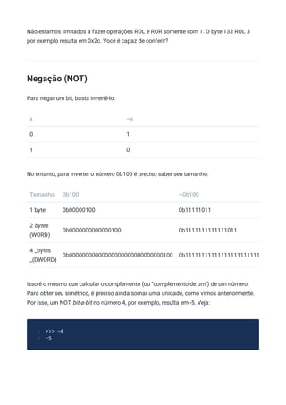 Não estamos limitados a fazer operações ROL e ROR somente com 1. O byte 133 ROL 3
por exemplo resulta em 0x2c. Você é capaz de conferir?
Negação (NOT)
Para negar um bit, basta invertê-lo:
x ~x
0 1
1 0
No entanto, para inverter o número 0b100 é preciso saber seu tamanho:
Tamanho 0b100 ~0b100
1 byte 0b00000100 0b11111011
2 bytes
(WORD)
0b0000000000000100 0b1111111111111011
4 _bytes
_(DWORD)
0b00000000000000000000000000000100 0b11111111111111111111111
Isso é o mesmo que calcular o complemento (ou "complemento de um") de um número.
Para obter seu simétrico, é preciso ainda somar uma unidade, como vimos anteriormente.
Por isso, um NOT bit-a-bit no número 4, por exemplo, resulta em -5. Veja:
>>> ~4
1
-5
2
 