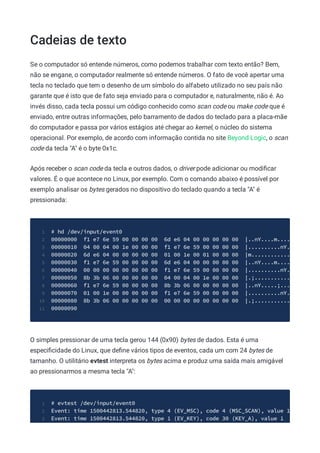 Cadeias de texto
Se o computador só entende números, como podemos trabalhar com texto então? Bem,
não se engane, o computador realmente só entende números. O fato de você apertar uma
tecla no teclado que tem o desenho de um símbolo do alfabeto utilizado no seu país não
garante que é isto que de fato seja enviado para o computador e, naturalmente, não é. Ao
invés disso, cada tecla possui um código conhecido como scan code ou make code que é
enviado, entre outras informações, pelo barramento de dados do teclado para a placa-mãe
do computador e passa por vários estágios até chegar ao kernel, o núcleo do sistema
operacional. Por exemplo, de acordo com informação contida no site Beyond Logic, o scan
code da tecla "A" é o byte 0x1c.
Após receber o scan code da tecla e outros dados, o driver pode adicionar ou modiﬁcar
valores. É o que acontece no Linux, por exemplo. Com o comando abaixo é possível por
exemplo analisar os bytes gerados no dispositivo do teclado quando a tecla "A" é
pressionada:
# hd /dev/input/event0
1
00000000 f1 e7 6e 59 00 00 00 00 6d e6 04 00 00 00 00 00 |..nY....m....
2
00000010 04 00 04 00 1e 00 00 00 f1 e7 6e 59 00 00 00 00 |..........nY.
3
00000020 6d e6 04 00 00 00 00 00 01 00 1e 00 01 00 00 00 |m............
4
00000030 f1 e7 6e 59 00 00 00 00 6d e6 04 00 00 00 00 00 |..nY....m....
5
00000040 00 00 00 00 00 00 00 00 f1 e7 6e 59 00 00 00 00 |..........nY.
6
00000050 8b 3b 06 00 00 00 00 00 04 00 04 00 1e 00 00 00 |.;...........
7
00000060 f1 e7 6e 59 00 00 00 00 8b 3b 06 00 00 00 00 00 |..nY.....;...
8
00000070 01 00 1e 00 00 00 00 00 f1 e7 6e 59 00 00 00 00 |..........nY.
9
00000080 8b 3b 06 00 00 00 00 00 00 00 00 00 00 00 00 00 |.;...........
10
00000090
11
O simples pressionar de uma tecla gerou 144 (0x90) bytes de dados. Esta é uma
especiﬁcidade do Linux, que deﬁne vários tipos de eventos, cada um com 24 bytes de
tamanho. O utilitário evtest interpreta os bytes acima e produz uma saída mais amigável
ao pressionarmos a mesma tecla "A":
# evtest /dev/input/event0
1
Event: time 1500442813.544820, type 4 (EV_MSC), code 4 (MSC_SCAN), value 1
2
Event: time 1500442813.544820, type 1 (EV_KEY), code 30 (KEY_A), value 1
3
 