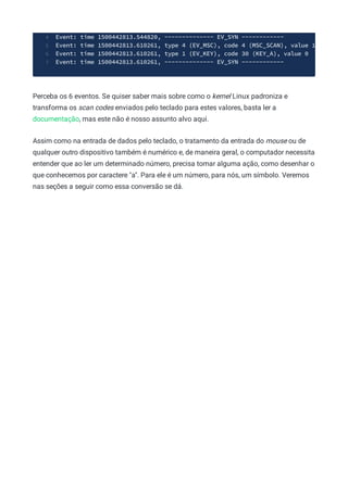 Event: time 1500442813.544820, -------------- EV_SYN ------------
4
Event: time 1500442813.610261, type 4 (EV_MSC), code 4 (MSC_SCAN), value 1
5
Event: time 1500442813.610261, type 1 (EV_KEY), code 30 (KEY_A), value 0
6
Event: time 1500442813.610261, -------------- EV_SYN ------------
7
Perceba os 6 eventos. Se quiser saber mais sobre como o kernel Linux padroniza e
transforma os scan codes enviados pelo teclado para estes valores, basta ler a
documentação, mas este não é nosso assunto alvo aqui.
Assim como na entrada de dados pelo teclado, o tratamento da entrada do mouse ou de
qualquer outro dispositivo também é numérico e, de maneira geral, o computador necessita
entender que ao ler um determinado número, precisa tomar alguma ação, como desenhar o
que conhecemos por caractere "a". Para ele é um número, para nós, um símbolo. Veremos
nas seções a seguir como essa conversão se dá.
 