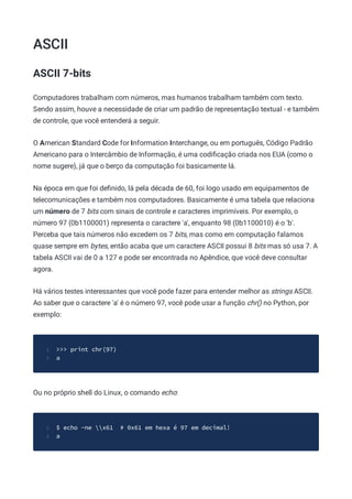 ASCII
ASCII 7-bits
Computadores trabalham com números, mas humanos trabalham também com texto.
Sendo assim, houve a necessidade de criar um padrão de representação textual - e também
de controle, que você entenderá a seguir.
O American Standard Code for Information Interchange, ou em português, Código Padrão
Americano para o Intercâmbio de Informação, é uma codiﬁcação criada nos EUA (como o
nome sugere), já que o berço da computação foi basicamente lá.
Na época em que foi deﬁnido, lá pela década de 60, foi logo usado em equipamentos de
telecomunicações e também nos computadores. Basicamente é uma tabela que relaciona
um número de 7 bits com sinais de controle e caracteres imprimíveis. Por exemplo, o
número 97 (0b1100001) representa o caractere 'a', enquanto 98 (0b1100010) é o 'b'.
Perceba que tais números não excedem os 7 bits, mas como em computação falamos
quase sempre em bytes, então acaba que um caractere ASCII possui 8 bits mas só usa 7. A
tabela ASCII vai de 0 a 127 e pode ser encontrada no Apêndice, que você deve consultar
agora.
Há vários testes interessantes que você pode fazer para entender melhor as strings ASCII.
Ao saber que o caractere 'a' é o número 97, você pode usar a função chr() no Python, por
exemplo:
>>> print chr(97)
1
a
2
Ou no próprio shell do Linux, o comando echo:
$ echo -ne x61 # 0x61 em hexa é 97 em decimal!
1
a
2
 