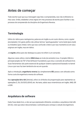 Antes de começar
Todo escritor quer que sua mensagem seja lida e compreendida, isso não é diferente no
meu caso. Então, estabeleci umas regras em meu processo de escrita para facilitar o seu
processo de compreensão da disciplina de Engenharia Reversa.
Terminologia
Utilizo do itálico para neologismos, palavras em Inglês ou em outro idioma, como crypter
(encriptador). Em geral, preﬁro não utilizar termos "aportuguesados" como baite (para byte)
ou linkeditor (para linker). Acho que isso confunde o leitor e por isso mantenho-os em seus
originais em Inglês, mas em itálico.
Já negrito utilizo para dar destaque ou para me referir à um comando.
Algumas vezes utilizo o termo GNU/Linux ao invés de somente Linux. O projeto GNU é o
principal projeto da FSF (Free Software Foundation), que criou o conceito de software livre.
Suas ferramentas são parte essencial de qualquer sistema operacional baseado no kernel
Linux e por isso faz bem lembrá-la de vez em quando.
Após a introdução, engenharia reversa (ou simplesmente ER) passa a ser utilizado como
forma curta de engenharia reversa de software.
Nas operações bit-a-bit (bitwise), utilizo os símbolos da programação para representar as
operações E, OU, OU EXCLUSIVO, etc. No texto, adoto seus mnemônicos em Inglês: AND, OR
e XOR.
Arquitetura de software
Cada frase deste livro, a não ser que expressado diferente, considera a arquitetura Intel x86
(IA-32), visto que esta é documentada o suﬁciente para começar o estudo de engenharia
 