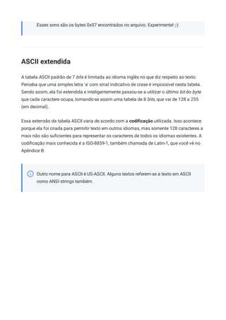 Esses sons são os bytes 0x07 encontrados no arquivo. Experimente! ;-)
ASCII extendida
A tabela ASCII padrão de 7 bits é limitada ao idioma inglês no que diz respeito ao texto.
Perceba que uma simples letra 'a' com sinal indicativo de crase é impossível nesta tabela.
Sendo assim, ela foi estendida e inteligentemente passou-se a utilizar o último bit do byte
que cada caractere ocupa, tornando-se assim uma tabela de 8 bits, que vai de 128 a 255
(em decimal).
Essa extensão da tabela ASCII varia de acordo com a codiﬁcação utilizada. Isso acontece
porque ela foi criada para permitir texto em outros idiomas, mas somente 128 caracteres a
mais não são suﬁcientes para representar os caracteres de todos os idiomas existentes. A
codiﬁcação mais conhecida é a ISO-8859-1, também chamada de Latin-1, que você vê no
Apêndice B.
Outro nome para ASCII é US-ASCII. Alguns textos referem-se a texto em ASCII
como ANSI strings também.
 