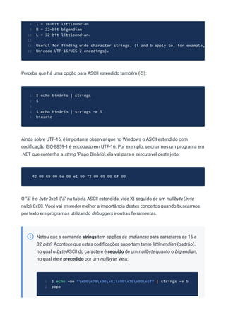 l = 16-bit littleendian
8
B = 32-bit bigendian
9
L = 32-bit littleendian.
10
11
Useful for finding wide character strings. (l and b apply to, for example,
12
Unicode UTF-16/UCS-2 encodings).
13
Perceba que há uma opção para ASCII estendido também (-S):
$ echo binário | strings
1
$
2
3
$ echo binário | strings -e S
4
binário
5
Ainda sobre UTF-16, é importante observar que no Windows o ASCII estendido com
codiﬁcação ISO-8859-1 é encodado em UTF-16. Por exemplo, se criarmos um programa em
.NET que contenha a string "Papo Binário", ela vai para o executável deste jeito:
42 00 69 00 6e 00 e1 00 72 00 69 00 6f 00
O "á" é o byte 0xe1 ("á" na tabela ASCII estendida, vide X) seguido de um nullbyte (byte
nulo) 0x00. Você vai entender melhor a importância destes conceitos quando buscarmos
por texto em programas utilizando debuggers e outras ferramentas.
Notou que o comando strings tem opções de endianess para caracteres de 16 e
32 bits? Acontece que estas codiﬁcações suportam tanto little endian (padrão),
no qual o byte ASCII do caractere é seguido de um nullbyte quanto o big endian,
no qual ele é precedido por um nullbyte. Veja:
$ echo -ne "x00x70x00x61x00x70x00x6f" | strings -e b
1
papo
2
 