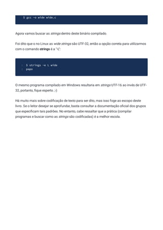 $ gcc -o wide wide.c
Agora vamos buscar as strings dentro deste binário compilado.
Foi dito que o no Linux as wide strings são UTF-32, então a opção correta para utilizarmos
com o comando strings é a "-L":
$ strings -e L wide
1
papo
2
O mesmo programa compilado em Windows resultaria em strings UTF-16 ao invés de UTF-
32, portanto, ﬁque esperto. ;-)
Há muito mais sobre codiﬁcação de texto para ser dito, mas isso foge ao escopo deste
livro. Se o leitor desejar se aprofundar, basta consultar a documentação oﬁcial dos grupos
que especiﬁcam tais padrões. No entanto, cabe ressaltar que a prática (compilar
programas e buscar como as strings são codiﬁcadas) é a melhor escola.
 