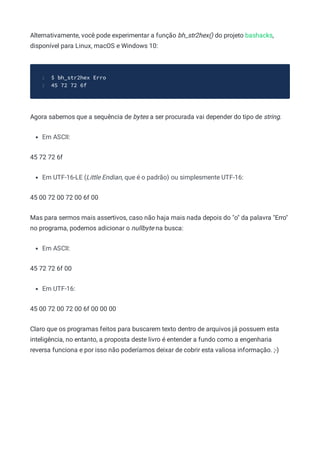 Alternativamente, você pode experimentar a função bh_str2hex() do projeto bashacks,
disponível para Linux, macOS e Windows 10:
$ bh_str2hex Erro
1
45 72 72 6f
2
Agora sabemos que a sequência de bytes a ser procurada vai depender do tipo de string.
Em ASCII:
45 72 72 6f
Em UTF-16-LE (Little Endian, que é o padrão) ou simplesmente UTF-16:
45 00 72 00 72 00 6f 00
Mas para sermos mais assertivos, caso não haja mais nada depois do "o" da palavra "Erro"
no programa, podemos adicionar o nullbyte na busca:
Em ASCII:
45 72 72 6f 00
Em UTF-16:
45 00 72 00 72 00 6f 00 00 00
Claro que os programas feitos para buscarem texto dentro de arquivos já possuem esta
inteligência, no entanto, a proposta deste livro é entender a fundo como a engenharia
reversa funciona e por isso não poderíamos deixar de cobrir esta valiosa informação. ;-)
 