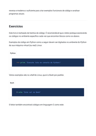 Python
Bash
reversa e moderna o suﬁciente para criar exemplos funcionais de código e analisar
programas atuais.
Exercícios
Este livro é recheado de trechos de código. É recomendável que o leitor pratique escrevendo
os códigos no ambiente especíﬁco cada vez que encontrar blocos como os abaixo.
Exemplos de código em Python como a seguir devem ser digitados no ambiente do Python
da sua máquina virtual (ou real) Linux:
>>> print 'Execute isto no console do Python!'
Vários exemplos são no shell do Linux, que é o Bash por padrão:
$ echo 'Este vai no Bash'
O leitor também encontrará códigos em linguagem C como este:
 