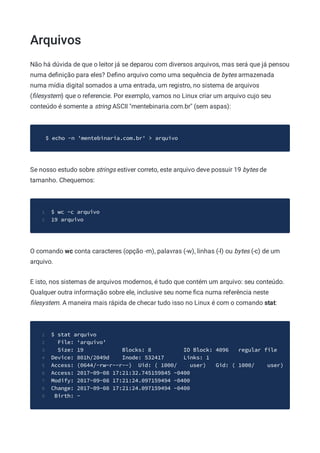 Arquivos
Não há dúvida de que o leitor já se deparou com diversos arquivos, mas será que já pensou
numa deﬁnição para eles? Deﬁno arquivo como uma sequência de bytes armazenada
numa mídia digital somados a uma entrada, um registro, no sistema de arquivos
(ﬁlesystem) que o referencie. Por exemplo, vamos no Linux criar um arquivo cujo seu
conteúdo é somente a string ASCII "mentebinaria.com.br" (sem aspas):
$ echo -n 'mentebinaria.com.br' > arquivo
Se nosso estudo sobre strings estiver correto, este arquivo deve possuir 19 bytes de
tamanho. Chequemos:
$ wc -c arquivo
1
19 arquivo
2
O comando wc conta caracteres (opção -m), palavras (-w), linhas (-l) ou bytes (-c) de um
arquivo.
E isto, nos sistemas de arquivos modernos, é tudo que contém um arquivo: seu conteúdo.
Qualquer outra informação sobre ele, inclusive seu nome ﬁca numa referência neste
ﬁlesystem. A maneira mais rápida de checar tudo isso no Linux é com o comando stat:
$ stat arquivo
1
File: ‘arquivo’
2
Size: 19 Blocks: 8 IO Block: 4096 regular file
3
Device: 801h/2049d Inode: 532417 Links: 1
4
Access: (0644/-rw-r--r--) Uid: ( 1000/ user) Gid: ( 1000/ user)
5
Access: 2017-09-08 17:21:32.745159845 -0400
6
Modify: 2017-09-08 17:21:24.097159494 -0400
7
Change: 2017-09-08 17:21:24.097159494 -0400
8
Birth: -
9
 