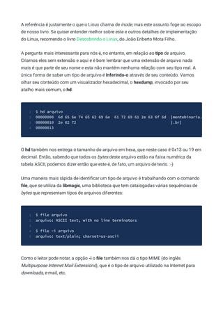 A referência é justamente o que o Linux chama de inode, mas este assunto foge ao escopo
de nosso livro. Se quiser entender melhor sobre este e outros detalhes de implementação
do Linux, recomendo o livro Descobrindo o Linux, do João Eriberto Mota Filho.
A pergunta mais interessante para nós é, no entanto, em relação ao tipo de arquivo.
Criamos eles sem extensão e aqui e é bom lembrar que uma extensão de arquivo nada
mais é que parte de seu nome e esta não mantém nenhuma relação com seu tipo real. A
única forma de saber um tipo de arquivo é inferindo-o através de seu conteúdo. Vamos
olhar seu conteúdo com um visualizador hexadecimal, o hexdump, invocado por seu
atalho mais comum, o hd:
$ hd arquivo
1
00000000 6d 65 6e 74 65 62 69 6e 61 72 69 61 2e 63 6f 6d |mentebinaria.
2
00000010 2e 62 72 |.br|
3
00000013
4
O hd também nos entrega o tamanho do arquivo em hexa, que neste caso é 0x13 ou 19 em
decimal. Então, sabendo que todos os bytes deste arquivo estão na faixa numérica da
tabela ASCII, podemos dizer então que este é, de fato, um arquivo de texto. :-)
Uma maneira mais rápida de identiﬁcar um tipo de arquivo é trabalhando com o comando
ﬁle, que se utiliza da libmagic, uma biblioteca que tem catalogadas várias sequências de
bytes que representam tipos de arquivos diferentes:
$ file arquivo
1
arquivo: ASCII text, with no line terminators
2
3
$ file -i arquivo
4
arquivo: text/plain; charset=us-ascii
5
Como o leitor pode notar, a opção -i o ﬁle também nos dá o tipo MIME (do inglês
Multipurpose Internet Mail Extensions), que é o tipo de arquivo utilizado na Internet para
downloads, e-mail, etc.
 
