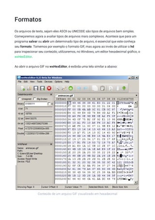 Formatos
Conteúdo de um arquivo GIF visualizado em hexadecimal
Os arquivos de texto, sejam eles ASCII ou UNICODE são tipos de arquivos bem simples.
Começaremos agora a avaliar tipos de arquivos mais complexos. Acontece que para um
programa salvar ou abrir um determinado tipo de arquivo, é essencial que este conheça
seu formato. Tomemos por exemplo o formato GIF, mas agora ao invés de utilizar o hd
para inspecionar seu conteúdo, utilizaremos, no Windows, um editor hexadecimal gráﬁco, o
wxHexEditor.
Ao abrir o arquivo GIF no wxHexEditor, é exibida uma tela similar a abaixo:
 