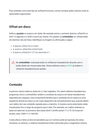 Para entender como este tipo de software funciona, vamos começar pelas colunas onde os
bytes estão organizados:
Offset em disco
Deﬁne a posição no arquivo, em bytes. No exemplo acima, o primeiro byte (no offset 0) é o
0x47. O segundo é o 0x49 e assim por diante. Por padrão no wxHexEditor os offsets estão
em decimal, não em hexa. Identiﬁque na imagem as aﬁrmações a seguir:
O byte no offset 122 é o 0xb1.
A word no offset 226 é 0x3d 0x44.
O byte no offset 0x11 (17 em decimal) é 1.
No wxHexEditor você pode exibir os offsets em hexadecimal clicando com o
botão direito do mouse sobre eles. Outros editores como o XVI32 já exibem o
offset em hexadecimal por padrão.
Conteúdo
A próxima coluna exibe os bytes em si. Sem segredos. Por serem editores hexadecimais,
programas como o wxHexEditor exibem o conteúdo do arquivo em bytes hexadecimais
separados por espaços, mas é importante lembrar que o conteúdo de um arquivo é uma
sequência de bits em disco ou em outro dispositivo de armazenamento que, quando aberto
num editor, tem seu conteúdo copiado para a memória. A maneira como estes bytes serão
visualizados ﬁca a cargo do programa que o abre. Por exemplo, se o editor exibisse os
bytes em decimal, os primeiros dois bytes (0x47 e 0x49) seriam 71 e 73. Se fosse em
binário, seria 1000111 e 1001001.
A esta altura o leitor já deve ter percebido que um número pode ser expresso de várias
maneiras, no entanto, o sistema hexadecimal é bem otimizado para o engenheiro reverso.
 