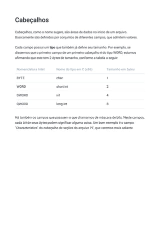 Cabeçalhos
Cabeçalhos, como o nome sugere, são áreas de dados no início de um arquivo.
Basicamente são deﬁnidos por conjuntos de diferentes campos, que admitem valores.
Cada campo possui um tipo que também já deﬁne seu tamanho. Por exemplo, se
dissermos que o primeiro campo de um primeiro cabeçalho é do tipo WORD, estamos
aﬁrmando que este tem 2 bytes de tamanho, conforme a tabela a seguir:
Nomenclatura Intel Nome do tipo em C (x86) Tamanho em bytes
BYTE char 1
WORD short int 2
DWORD int 4
QWORD long int 8
Há também os campos que possuem o que chamamos de máscara de bits. Neste campos,
cada bit de seus bytes podem signiﬁcar alguma coisa. Um bom exemplo é o campo
"Characteristics" do cabeçalho de seções do arquivo PE, que veremos mais adiante.
 
