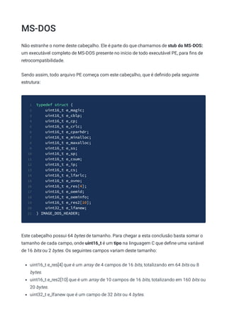 MS-DOS
Não estranhe o nome deste cabeçalho. Ele é parte do que chamamos de stub do MS-DOS:
um executável completo de MS-DOS presente no início de todo executável PE, para ﬁns de
retrocompatibilidade.
Sendo assim, todo arquivo PE começa com este cabeçalho, que é deﬁnido pela seguinte
estrutura:
typedef struct {
1
uint16_t e_magic;
2
uint16_t e_cblp;
3
uint16_t e_cp;
4
uint16_t e_crlc;
5
uint16_t e_cparhdr;
6
uint16_t e_minalloc;
7
uint16_t e_maxalloc;
8
uint16_t e_ss;
9
uint16_t e_sp;
10
uint16_t e_csum;
11
uint16_t e_ip;
12
uint16_t e_cs;
13
uint16_t e_lfarlc;
14
uint16_t e_ovno;
15
uint16_t e_res[4];
16
uint16_t e_oemid;
17
uint16_t e_oeminfo;
18
uint16_t e_res2[10];
19
uint32_t e_lfanew;
20
} IMAGE_DOS_HEADER;
21
Este cabeçalho possui 64 bytes de tamanho. Para chegar a esta conclusão basta somar o
tamanho de cada campo, onde uint16_t é um tipo na linguagem C que deﬁne uma variável
de 16 bits ou 2 bytes. Os seguintes campos variam deste tamanho:
uint16_t e_res[4] que é um array de 4 campos de 16 bits, totalizando em 64 bits ou 8
bytes.
uint16_t e_res2[10] que é um array de 10 campos de 16 bits, totalizando em 160 bits ou
20 bytes.
uint32_t e_lfanew que é um campo de 32 bits ou 4 bytes.
 