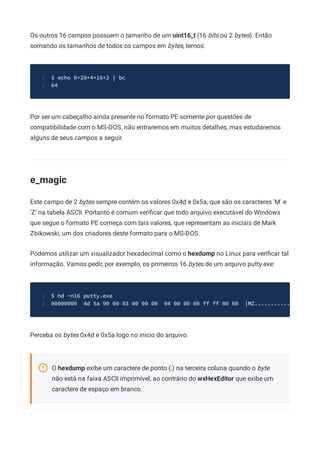 Os outros 16 campos possuem o tamanho de um uint16_t (16 bits ou 2 bytes). Então
somando os tamanhos de todos os campos em bytes, temos:
$ echo 8+20+4+16*2 | bc
1
64
2
Por ser um cabeçalho ainda presente no formato PE somente por questões de
compatibilidade com o MS-DOS, não entraremos em muitos detalhes, mas estudaremos
alguns de seus campos a seguir.
e_magic
Este campo de 2 bytes sempre contém os valores 0x4d e 0x5a, que são os caracteres 'M' e
'Z' na tabela ASCII. Portanto é comum veriﬁcar que todo arquivo executável do Windows
que segue o formato PE começa com tais valores, que representam as iniciais de Mark
Zbikowski, um dos criadores deste formato para o MS-DOS.
Podemos utilizar um visualizador hexadecimal como o hexdump no Linux para veriﬁcar tal
informação. Vamos pedir, por exemplo, os primeiros 16 bytes de um arquivo putty.exe:
$ hd -n16 putty.exe
1
00000000 4d 5a 90 00 03 00 00 00 04 00 00 00 ff ff 00 00 |MZ...........
2
Perceba os bytes 0x4d e 0x5a logo no início do arquivo.
O hexdump exibe um caractere de ponto (.) na terceira coluna quando o byte
não está na faixa ASCII imprimível, ao contrário do wxHexEditor que exibe um
caractere de espaço em branco.
 