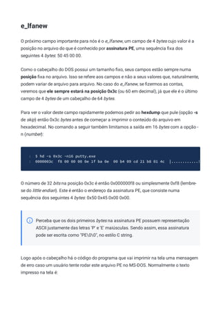e_lfanew
O próximo campo importante para nós é o e_lfanew, um campo de 4 bytes cujo valor é a
posição no arquivo do que é conhecido por assinatura PE, uma sequência ﬁxa dos
seguintes 4 bytes: 50 45 00 00.
Como o cabeçalho do DOS possui um tamanho ﬁxo, seus campos estão sempre numa
posição ﬁxa no arquivo. Isso se refere aos campos e não a seus valores que, naturalmente,
podem variar de arquivo para arquivo. No caso do e_lfanew, se ﬁzermos as contas,
veremos que ele sempre estará na posição 0x3c (ou 60 em decimal), já que ele é o último
campo de 4 bytes de um cabeçalho de 64 bytes.
Para ver o valor deste campo rapidamente podemos pedir ao hexdump que pule (opção -s
de skip) então 0x3c bytes antes de começar a imprimir o conteúdo do arquivo em
hexadecimal. No comando a seguir também limitamos a saída em 16 bytes com a opção -
n (number):
$ hd -s 0x3c -n16 putty.exe
1
0000003c f8 00 00 00 0e 1f ba 0e 00 b4 09 cd 21 b8 01 4c |............!
2
O número de 32 bits na posição 0x3c é então 0x000000f8 ou simplesmente 0xf8 (lembre-
se do little endian). Este é então o endereço da assinatura PE, que consiste numa
sequência dos seguintes 4 bytes: 0x50 0x45 0x00 0x00.
Perceba que os dois primeiros bytes na assinatura PE possuem representação
ASCII justamente das letras 'P' e 'E' maiúsculas. Sendo assim, essa assinatura
pode ser escrita como "PE00", no estilo C string.
Logo após o cabeçalho há o código do programa que vai imprimir na tela uma mensagem
de erro caso um usuário tente rodar este arquivo PE no MS-DOS. Normalmente o texto
impresso na tela é:
 