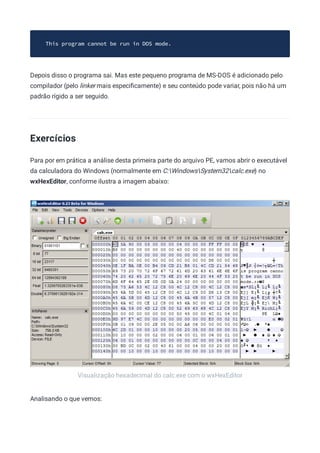 Visualização hexadecimal do calc.exe com o wxHexEditor
This program cannot be run in DOS mode.
Depois disso o programa sai. Mas este pequeno programa de MS-DOS é adicionado pelo
compilador (pelo linker mais especiﬁcamente) e seu conteúdo pode variar, pois não há um
padrão rígido a ser seguido.
Exercícios
Para por em prática a análise desta primeira parte do arquivo PE, vamos abrir o executável
da calculadora do Windows (normalmente em C:WindowsSystem32calc.exe) no
wxHexEditor, conforme ilustra a imagem abaixo:
Analisando o que vemos:
 