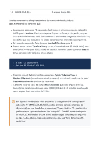 14 IMAGE_FILE_DLL O arquivo é uma DLL
Analise novamente o (dump hexadecimal do executável da calculadora)
[dos.md#exercicios] considere que:
Logo após a assinatura PE na posição 0xd8 temos o primeiro campo do cabeçalho
COFF que é o Machine. Ele é um campo de 2 bytes conforme já dito, então os bytes
0x4c e 0x01 deﬁnem seu valor. Considerando o endianness, chegamos ao valor 0x14c,
que deﬁne que este executável foi criado para máquinas Intel i386 ou compatíveis.
Em seguida, na posição 0xde, temos o NumberOfSections que é 4.
Depois vem o campo TimeDateStamp com o número inteiro de 32 bits (4 bytes) sem
sinal 0x4ce7979d que é 1290246045 em decimal. Podemos usar o comando date do
Linux para converter para data e hora atuais:
$ date -ud @1290246045
1
Sat Nov 20 09:40:45 UTC 2010
2
Pulamos então 8 bytes referentes aos campos PointerToSymbolTable e
NumberOfSymbols (normalmente zerados mesmo), encontrando o valor do da word
SizeOfOptionalHeader em 0xec de valor 0xe0.
A próxima word é o valor do campo Characteristics, que neste arquivo é 0x102.
Convertendo para binário temos o valor 100000010 (bits 2 e 9 setados) signiﬁcando
que o arquivo é um executável de 32-bits.
Em algumas referências o leitor encontrará o cabeçalho COFF como parte do
cabeçalho NT (IMAGE_NT_HEADER), onde o primeiro campo é chamado de
Signature Bytes, que é onde ﬁca a assinatura PE para binários PE, mas também
pode conter os bytes equivalentes das strings NE, LE ou MZ (executáveis puros
de MS-DOS). Na verdade o COFF é uma especiﬁcação completa para arquivos
do tipo "código-objeto", mas não exploraremos seu uso "fora" do formato PE
neste livro.
 