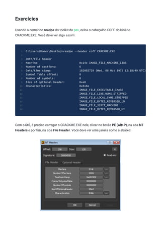 Exercícios
Usando o comando readpe do toolkit do pev, exiba o cabeçalho COFF do binário
CRACKME.EXE. Você deve ver algo assim:
C:UsersHomerDesktop>readpe --header coff CRACKME.EXE
1
2
COFF/File header
3
Machine: 0x14c IMAGE_FILE_MACHINE_I386
4
Number of sections: 6
5
Date/time stamp: 182002729 (Wed, 08 Oct 1975 12:18:49 UTC)
6
Symbol Table offset: 0
7
Number of symbols: 0
8
Size of optional header: 0xe0
9
Characteristics: 0x818e
10
IMAGE_FILE_EXECUTABLE_IMAGE
11
IMAGE_FILE_LINE_NUMS_STRIPPED
12
IMAGE_FILE_LOCAL_SYMS_STRIPPED
13
IMAGE_FILE_BYTES_REVERSED_LO
14
IMAGE_FILE_32BIT_MACHINE
15
IMAGE_FILE_BYTES_REVERSED_HI
16
Com o DIE, é preciso carregar o CRACKME.EXE nele, clicar no botão PE (Alt+P), na aba NT
Headers e por ﬁm, na aba File Header. Você deve ver uma janela como a abaixo:
 