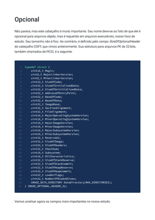 Opcional
Não parece, mas este cabeçalho é muito importante. Seu nome deve-se ao fato de que ele é
opcional para arquivos objeto, mas é requerido em arquivos executáveis, nosso foco de
estudo. Seu tamanho não é ﬁxo. Ao contrário, é deﬁnido pelo campo SizeOfOptionalHeader
do cabeçalho COFF, que vimos anteriormente. Sua estrutura para arquivos PE de 32-bits,
também chamados de PE32, é a seguinte:
typedef struct {
1
uint16_t Magic;
2
uint8_t MajorLinkerVersion;
3
uint8_t MinorLinkerVersion;
4
uint32_t SizeOfCode;
5
uint32_t SizeOfInitializedData;
6
uint32_t SizeOfUninitializedData;
7
uint32_t AddressOfEntryPoint;
8
uint32_t BaseOfCode;
9
uint32_t BaseOfData;
10
uint32_t ImageBase;
11
uint32_t SectionAlignment;
12
uint32_t FileAlignment;
13
uint16_t MajorOperatingSystemVersion;
14
uint16_t MinorOperatingSystemVersion;
15
uint16_t MajorImageVersion;
16
uint16_t MinorImageVersion;
17
uint16_t MajorSubsystemVersion;
18
uint16_t MinorSubsystemVersion;
19
uint32_t Reserved1;
20
uint32_t SizeOfImage;
21
uint32_t SizeOfHeaders;
22
uint32_t CheckSum;
23
uint16_t Subsystem;
24
uint16_t DllCharacteristics;
25
uint32_t SizeOfStackReserve;
26
uint32_t SizeOfStackCommit;
27
uint32_t SizeOfHeapReserve;
28
uint32_t SizeOfHeapCommit;
29
uint32_t LoaderFlags;
30
uint32_t NumberOfRvaAndSizes;
31
IMAGE_DATA_DIRECTORY DataDirectory[MAX_DIRECTORIES];
32
} IMAGE_OPTIONAL_HEADER_32;
33
Vamos analisar agora os campos mais importantes no nosso estudo:
 