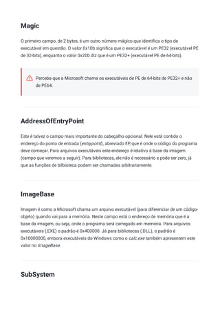 Magic
O primeiro campo, de 2 bytes, é um outro número mágico que identiﬁca o tipo de
executável em questão. O valor 0x10b signiﬁca que o executável é um PE32 (executável PE
de 32-bits), enquanto o valor 0x20b diz que é um PE32+ (executável PE de 64-bits).
Perceba que a Microsoft chama os executáveis de PE de 64-bits de PE32+ e não
de PE64.
AddressOfEntryPoint
Este é talvez o campo mais importante do cabeçalho opcional. Nele está contido o
endereço do ponto de entrada (entrypoint), abreviado EP, que é onde o código do programa
deve começar. Para arquivos executáveis este endereço é relativo à base da imagem
(campo que veremos a seguir). Para bibliotecas, ele não é necessário e pode ser zero, já
que as funções de bilbioteca podem ser chamadas arbitrariamente.
ImageBase
Imagem é como a Microsoft chama um arquivo executável (para diferenciar de um código-
objeto) quando vai para a memória. Neste campo está o endereço de memória que é a
base da imagem, ou seja, onde o programa será carregado em memória. Para arquivos
executáveis (.EXE) o padrão é 0x400000. Já para bibliotecas (.DLL), o padrão é
0x10000000, embora executáveis do Windows como o calc.exe também apresentem este
valor no ImageBase.
SubSystem
 
