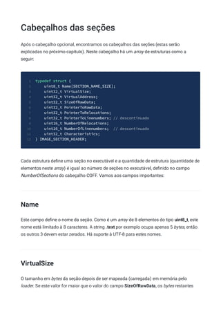 Cabeçalhos das seções
Após o cabeçalho opcional, encontramos os cabeçalhos das seções (estas serão
explicadas no próximo capítulo). Neste cabeçalho há um array de estruturas como a
seguir:
typedef struct {
1
uint8_t Name[SECTION_NAME_SIZE];
2
uint32_t VirtualSize;
3
uint32_t VirtualAddress;
4
uint32_t SizeOfRawData;
5
uint32_t PointerToRawData;
6
uint32_t PointerToRelocations;
7
uint32_t PointerToLinenumbers; // descontinuado
8
uint16_t NumberOfRelocations;
9
uint16_t NumberOfLinenumbers; // descontinuado
10
uint32_t Characteristics;
11
} IMAGE_SECTION_HEADER;
12
Cada estrutura deﬁne uma seção no executável e a quantidade de estrutura (quantidade de
elementos neste array) é igual ao número de seções no executável, deﬁnido no campo
NumberOfSections do cabeçalho COFF. Vamos aos campos importantes:
Name
Este campo deﬁne o nome da seção. Como é um array de 8 elementos do tipo uint8_t, este
nome está limitado à 8 caracteres. A string .text por exemplo ocupa apenas 5 bytes, então
os outros 3 devem estar zerados. Há suporte à UTF-8 para estes nomes.
VirtualSize
O tamanho em bytes da seção depois de ser mapeada (carregada) em memória pelo
loader. Se este valor for maior que o valor do campo SizeOfRawData, os bytes restantes
 