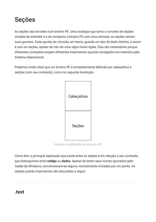 Seções
Versão simpliﬁcada do arquivo PE
As seções são divisões num binário PE. Uma analogia que torna o conceito de seções
simples de entender é a de comparar o binário PE com uma cômoda: as seções seriam
suas gavetas. Cada gaveta da cômoda, em teoria, guarda um tipo de dado distinto, e assim
é com as seções, apesar de não ser uma regra muito rígida. Elas são necessárias porque
diferentes conteúdos exigem diferentes tratamentos quando carregados em memória pelo
Sistema Operacional.
Podemos então dizer que um binário PE é completamente deﬁnido por cabeçalhos e
seções (com seu conteúdo), como na seguinte ilustração:
Como dito, a principal separação que existe entre as seções é em relação a seu conteúdo,
que distinguimos entre código ou dados. Apesar de terem seus nomes ignorados pelo
loader do Windows, convencionam-se alguns, normalmente iniciados por um ponto. As
seções padrão importantes são discutidas a seguir:
.text
 