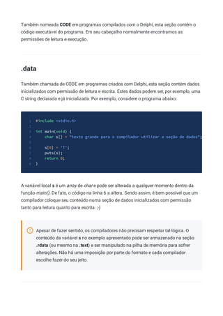 Também nomeada CODE em programas compilados com o Delphi, esta seção contém o
código executável do programa. Em seu cabeçalho normalmente encontramos as
permissões de leitura e execução.
.data
Também chamada de CODE em programas criados com Delphi, esta seção contém dados
inicializados com permissão de leitura e escrita. Estes dados podem ser, por exemplo, uma
C string declarada e já inicializada. Por exemplo, considere o programa abaixo:
#include <stdio.h>
1
2
int main(void) {
3
char s[] = "texto grande para o compilador utilizar a seção de dados";
4
5
s[0] = 'T';
6
puts(s);
7
return 0;
8
}
9
A variável local s é um array de char e pode ser alterada a qualquer momento dentro da
função main(). De fato, o código na linha 6 a altera. Sendo assim, é bem possível que um
compilador coloque seu conteúdo numa seção de dados inicializados com permissão
tanto para leitura quanto para escrita. ;-)
Apesar de fazer sentido, os compiladores não precisam respeitar tal lógica. O
conteúdo da variável s no exemplo apresentado pode ser armazenado na seção
.rdata (ou mesmo na .text) e ser manipulado na pilha de memória para sofrer
alterações. Não há uma imposição por parte do formato e cada compilador
escolhe fazer do seu jeito.
 