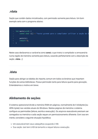.rdata
Seção que contém dados inicializados, com permissão somente para leitura. Um bom
exemplo seria com o programa abaixo:
int main(void) {
1
const char s[] = "texto grande para o compilador utilizar a seção de d
2
3
puts(s);
4
return 0;
5
}
6
Neste caso declaramos a variável s como const, o que instrui o compilador a armazená-la
numa região de memória somente para leitura, casando perfeitamente com a descrição da
seção .rdata. ;-)
.idata
Seção para abrigar as tabelas de imports, comum em todos os binários que importam
funções de outras bibliotecas. Possui permissão tanto para leitura quanto para gravação.
Entenderemos o motivo em breve.
Alinhamento de seções
O sistema operacional divide a memória RAM em páginas, normalmente de 4 kilobytes (ou
4096 bytes) nas versões atuais do Windows. Nestas páginas de memória o sistema
conﬁgura as permissões (leitura, escrita e execução). Os arquivos executáveis precisam ser
carregados na memória e cada seção requer um permissionamento diferente. Com isso em
mente, considere a seguinte situação hipotética:
Um executável tem seus cabeçalhos ocupando 2 KB.
Sua seção .text tem 6 KB de tamanho e requer leitura e execução.
 